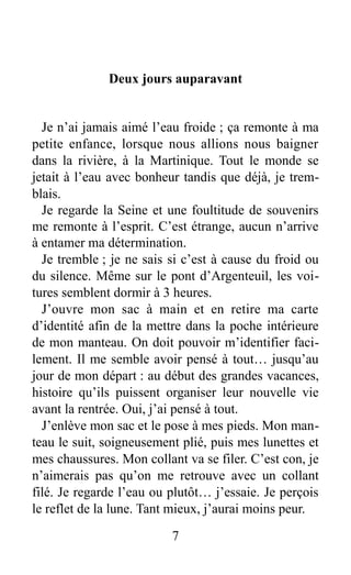 Deux jours auparavant
Je n’ai jamais aimé l’eau froide ; ça remonte à ma
petite enfance, lorsque nous allions nous baigner
dans la rivière, à la Martinique. Tout le monde se
jetait à l’eau avec bonheur tandis que déjà, je trem-
blais.
Je regarde la Seine et une foultitude de souvenirs
me remonte à l’esprit. C’est étrange, aucun n’arrive
à entamer ma détermination.
Je tremble ; je ne sais si c’est à cause du froid ou
du silence. Même sur le pont d’Argenteuil, les voi-
tures semblent dormir à 3 heures.
J’ouvre mon sac à main et en retire ma carte
d’identité afin de la mettre dans la poche intérieure
de mon manteau. On doit pouvoir m’identifier faci-
lement. Il me semble avoir pensé à tout… jusqu’au
jour de mon départ : au début des grandes vacances,
histoire qu’ils puissent organiser leur nouvelle vie
avant la rentrée. Oui, j’ai pensé à tout.
J’enlève mon sac et le pose à mes pieds. Mon man-
teau le suit, soigneusement plié, puis mes lunettes et
mes chaussures. Mon collant va se filer. C’est con, je
n’aimerais pas qu’on me retrouve avec un collant
filé. Je regarde l’eau ou plutôt… j’essaie. Je perçois
le reflet de la lune. Tant mieux, j’aurai moins peur.
7
 