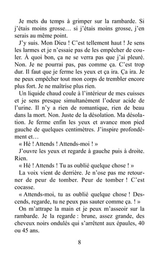 Je mets du temps à grimper sur la rambarde. Si
j’étais moins grosse… si j’étais moins grosse, j’en
serais au même point.
J’y suis. Mon Dieu ! C’est tellement haut ! Je sens
les larmes et je n’essaie pas de les empêcher de cou-
ler. À quoi bon, ça ne se verra pas que j’ai pleuré.
Non. Je ne pourrai pas, pas comme ça. C’est trop
dur. Il faut que je ferme les yeux et ça ira. Ça ira. Je
ne peux empêcher tout mon corps de trembler encore
plus fort. Je ne maîtrise plus rien.
Un liquide chaud coule à l’intérieur de mes cuisses
et je sens presque simultanément l’odeur acide de
l’urine. Il n’y a rien de romantique, rien de beau
dans la mort. Non. Juste de la désolation. Ma désola-
tion. Je ferme enfin les yeux et avance mon pied
gauche de quelques centimètres. J’inspire profondé-
ment et…
« Hé ! Attends ! Attends-moi ! »
J’ouvre les yeux et regarde à gauche puis à droite.
Rien.
« Hé ! Attends ! Tu as oublié quelque chose ! »
La voix vient de derrière. Je n’ose pas me retour-
ner de peur de tomber. Peur de tomber ! C’est
cocasse.
« Attends-moi, tu as oublié quelque chose ! Des-
cends, regarde, tu ne peux pas sauter comme ça. ! »
On m’attrape la main et je peux m’asseoir sur la
rambarde. Je la regarde : brune, assez grande, des
cheveux noirs ondulés qui s’arrêtent aux épaules, 40
ou 45 ans.
8
 