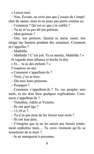 « Laisse-moi.
– Non. Écoute, ne crois pas que j’essaie de t’empê-
cher de sauter, mais tu ne peux pas partir comme ça.
– Comment ? Qu’est-ce que j’ai oublié ?
– Tu ne m’as pas dit ton prénom.
– Mon prénom ?
– Oui, ton prénom. Quand tu auras sauté, ton
image me hantera pendant des semaines. Comment
tu t’appelles ?
– Mathilde.
– Mathilde ? C’est joli. Tu es mariée, Mathilde ? »
Je regarde mon alliance et hoche la tête.
« Et… tu as des enfants ? »
J’esquisse un oui.
« Comment s’appellent-ils ?
– Trois, j’en ai trois.
– Dis-moi leurs prénoms.
– Pourquoi ?
– Comment s’appellent-ils ? Tu vas peupler mes
nuits, tu me dois bien quelques explications. Com-
ment s’appellent-ils ?
– Timothée, Adèle et Victoire.
– Ils ont quel âge ?
– 13,10 et 7.
– Tu n’as pas peur de les laisser tout seuls ?
– Ils ont leur père.
– J’imagine que tu ne les aurais pas laissés totale-
ment orphelins mais… Tu crois vraiment qu’ils se
remettront de ta mort ?
– Je ne manquerai à personne.
9
 