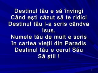 11
Destinul tău e să învingiDestinul tău e să învingi
CCând eând eşti căzut să te ridicişti căzut să te ridici
Destinul tău l-a scris cândvaDestinul tău l-a scris cândva
Isus.Isus.
Numele tău de mult e scrisNumele tău de mult e scris
în cartea vieţii din Paradisîn cartea vieţii din Paradis
Destinul tău e cerul SăuDestinul tău e cerul Său
Să ştii !Să ştii !
 