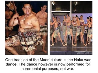 One tradition of the Maori culture is the Haka war dance. The dance however is now performed for ceremonial purposes, not war. 