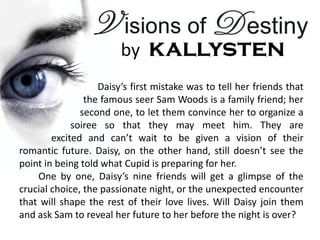 Daisy’s first mistake was to tell her friends that
                the famous seer Sam Woods is a family friend; her
               second one, to let them convince her to organize a
             soiree so that they may meet him. They are
        excited and can’t wait to be given a vision of their
romantic future. Daisy, on the other hand, still doesn’t see the
point in being told what Cupid is preparing for her.
    One by one, Daisy’s nine friends will get a glimpse of the
crucial choice, the passionate night, or the unexpected encounter
that will shape the rest of their love lives. Will Daisy join them
and ask Sam to reveal her future to her before the night is over?
 