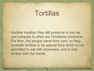 Tortillas

Another tradition they still preserve is one we
can compare to when we Christians commune.
For then, the people came from corn, so they
consider tortillas to be special food which is not
permitted to eat with silverware, and is only
broken with the hands.



                        10
 