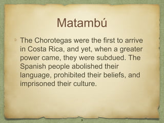 Matambú
The Chorotegas were the first to arrive
in Costa Rica, and yet, when a greater
power came, they were subdued. The
Spanish people abolished their
language, prohibited their beliefs, and
imprisoned their culture.



                   5
 