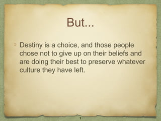 But...
Destiny is a choice, and those people
chose not to give up on their beliefs and
are doing their best to preserve whatever
culture they have left.




                   7
 