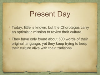 Present Day
Today, little is known, but the Chorotegas carry
an optimistic mission to revive their culture.
They have only found about 500 words of their
original language, yet they keep trying to keep
their culture alive with their traditions.




                       8
 