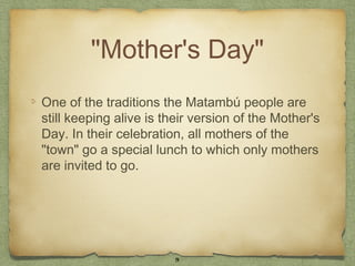 "Mother's Day"
One of the traditions the Matambú people are
still keeping alive is their version of the Mother's
Day. In their celebration, all mothers of the
"town" go a special lunch to which only mothers
are invited to go.




                        9
 