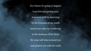 Yes I know it's going to happen
I can feel you getting near
And soon we'll be returning
To the fountain of our youth
And if you wake up wondering
In the darkness I'll be there
My arms will close around you
And protect you with the truth
 