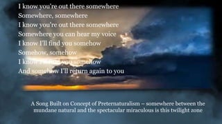 I know you're out there somewhere
Somewhere, somewhere
I know you're out there somewhere
Somewhere you can hear my voice
I know I'll find you somehow
Somehow, somehow
I know I'll find you somehow
And somehow I'll return again to you
A Song Built on Concept of Preternaturalism – somewhere between the
mundane natural and the spectacular miraculous is this twilight zone
 