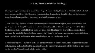 Many years ago, I was deeply in love with a college classmate. Sadly, the relationship did not last...she left
me. I moved on with my life. Almost 50 years past...I rarely gave her a thought. When she did cross my
mind, it was always positive...I have many wonderful memories of her.
About a year ago, I learned she had died of cancer. For reasons I can't explain, I was overwhelmed with
grief. After much thought, I traveled to where she had lived. I had this idea...perhaps I could find her
husband and talk. I wanted to learn about her life...I hoped (and prayed) he would understand. I also
accepted the possibility he might throw me out... As I drove by his house...someone was home at the front
door. I pulled into the driveway. The former husband was out on the front porch.
I introduced myself... I explained that I had been a classmate of his late wife's. I had only recently learned
of her passing and wanted to offer my condolences. He was very gracious and asked if I'd like to have a seat
on the porch... We made small talk for a short while.
A Story From a YouTube Posting
 