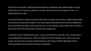 He had since remarried. I told him she had ended our relationship. He smiled broadly and said
that he knew of me, but never asked her my name. My concerns were no longer an issue...we
talked openly for a while.
He asked if I'd like to watch a memorial video that was made in honor of her. I followed him inside
and sat down in front of his desktop. I saw various photos that followed her life from childhood to
just weeks before her death. I was moved to tears...it was touching. As the video came to an end, "I
Know You're Out There Somewhere" played in the background.
I asked him where I might find her grave...he gave me directions, and I left. A few minutes later, I
was standing by her gravestone...I'd like to think she heard the things I said. Almost a year has
passed...the pain of her passing is still haunting me. But I know I did the right thing and I'm
forever grateful to her husband for being so cooperative...
 