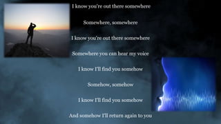 I know you're out there somewhere
Somewhere, somewhere
I know you're out there somewhere
Somewhere you can hear my voice
I know I'll find you somehow
Somehow, somehow
I know I'll find you somehow
And somehow I'll return again to you
 