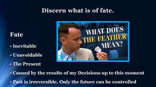 Discern what is of fate.
Fate
• Inevitable
• Unavoidable
• The Present
• Caused by the results of my Decisions up to this moment
• Past is irreversible. Only the future can be controlled
 