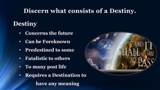 Discern what consists of a Destiny.
Destiny
• Concerns the future
• Can be Foreknown
• Predestined to some
• Fatalistic to others
• To many post life
• Requires a Destination to
have any meaning
 