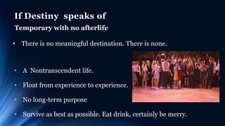 If Destiny speaks of
Temporary with no afterlife
• There is no meaningful destination. There is none.
• A Nontranscendent life.
• Float from experience to experience.
• No long-term purpose
• Survive as best as possible. Eat drink, certainly be merry.
 