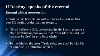 If Destiny speaks of the eternal
Eternal with a resurrection
Almost no one born claims with authority to speak on this
post life destiny or destination except …
• “If you believe in God, believe also in Me. I go to prepare a
place (destination) for you so that where (destination) I am
you may be also” Jn 14:1 Jesus Christ
• To the thief on the cross “Truly today you shall be with Me
in Paradise (a destination or place) ”
 