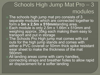  The schools high jump mat pro consists of 3
separate modules which are connected together to
form a 5m x 2.5m x 510mmlanding area.
 Each module is only 2.5m x 1.66m x 510mm and
weighing approx. 35kg each making them easy to
transport and put in storage
 The Schools Pro High jump mat comes with cut
outs for the high jump stands and comes with
either a PVC coverall or 50mm thick spike resistant
wear sheet to make the thickness of the mat
560mm
 All landing areas come with carry handles,
connecting straps and breather holes to allow rapid
air displacement for a softer landing
 