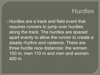 Hurdles are a track and field event that
requires runners to jump over hurdles
along the track. The hurdles are spaced
apart evenly to allow the runner to create a
steady rhythm and cadence. There are
three hurdle race distances: the women
100 m, men 110 m and men and women
400 m
 