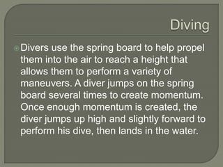 Divers use the spring board to help propel
them into the air to reach a height that
allows them to perform a variety of
maneuvers. A diver jumps on the spring
board several times to create momentum.
Once enough momentum is created, the
diver jumps up high and slightly forward to
perform his dive, then lands in the water.
 