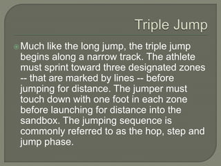 Much like the long jump, the triple jump
begins along a narrow track. The athlete
must sprint toward three designated zones
-- that are marked by lines -- before
jumping for distance. The jumper must
touch down with one foot in each zone
before launching for distance into the
sandbox. The jumping sequence is
commonly referred to as the hop, step and
jump phase.
 