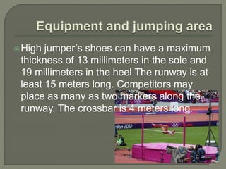 High jumper’s shoes can have a maximum
thickness of 13 millimeters in the sole and
19 millimeters in the heel.The runway is at
least 15 meters long. Competitors may
place as many as two markers along the
runway. The crossbar is 4 meters long.
 
