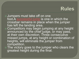  Jumpers must take off on one
foot.A successful jump is one in which the
crossbar remains in place when the jumper
has left the landing area.
 Competitors may begin jumping at any height
announced by the chief judge, or may pass,
at their own discretion. Three consecutive
missed jumps, at any height or combination of
heights, will eliminate the jumper from
competition.
 The victory goes to the jumper who clears the
greatest height during the final.
 