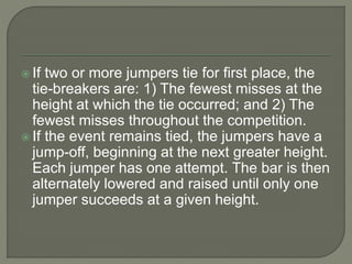  If two or more jumpers tie for first place, the
tie-breakers are: 1) The fewest misses at the
height at which the tie occurred; and 2) The
fewest misses throughout the competition.
 If the event remains tied, the jumpers have a
jump-off, beginning at the next greater height.
Each jumper has one attempt. The bar is then
alternately lowered and raised until only one
jumper succeeds at a given height.
 