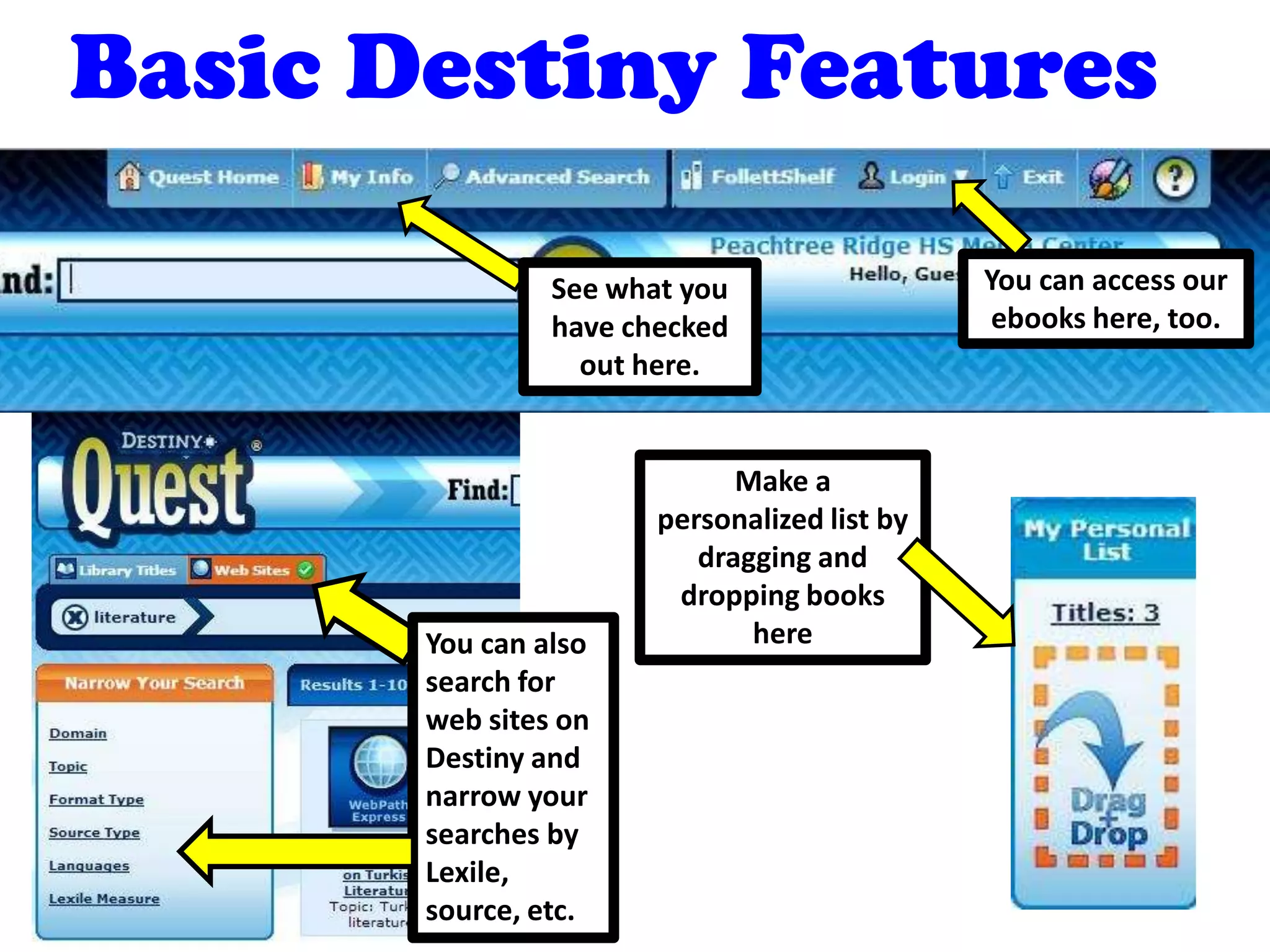 Basic Destiny Features
You can access our
ebooks here, too.
See what you
have checked
out here.
Make a
personalized list by
dragging and
dropping books
hereYou can also
search for
web sites on
Destiny and
narrow your
searches by
Lexile,
source, etc.
 