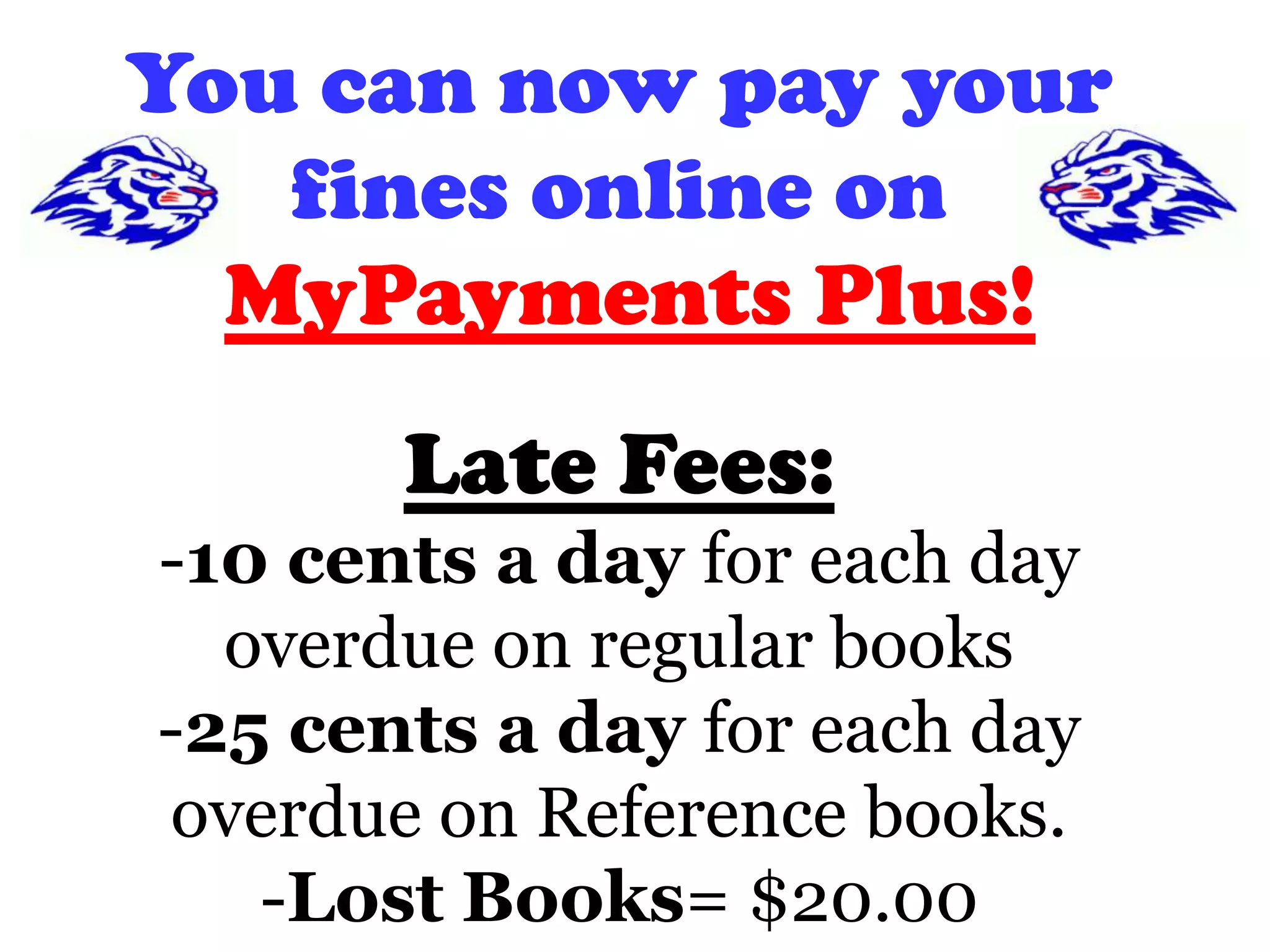 You can now pay your
fines online on
MyPayments Plus!
Late Fees:
-10 cents a day for each day
overdue on regular books
-25 cents a day for each day
overdue on Reference books.
-Lost Books= $20.00
 