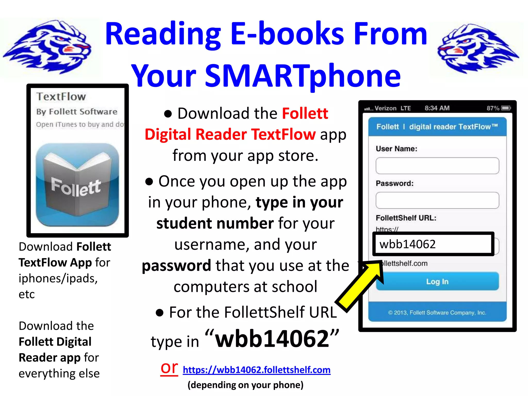 Reading E-books From
Your SMARTphone
● Download the Follett
Digital Reader TextFlow app
from your app store.
● Once you open up the app
in your phone, type in your
student number for your
username, and your
password that you use at the
computers at school
● For the FollettShelf URL
type in “wbb14062”
or https://wbb14062.follettshelf.com
(depending on your phone)
wbb14062Download Follett
TextFlow App for
iphones/ipads,
etc
Download the
Follett Digital
Reader app for
everything else
 