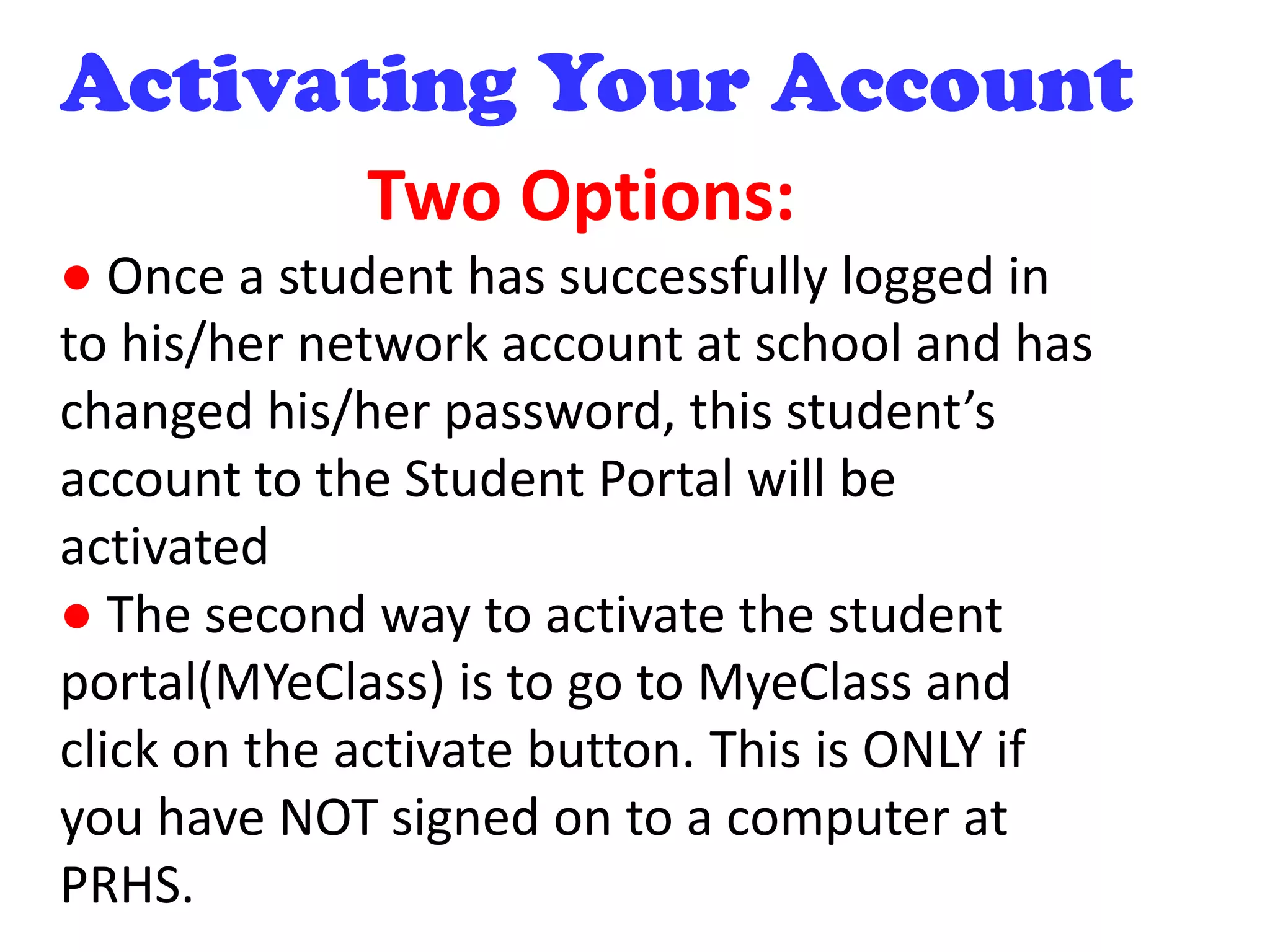 Activating Your Account
Two Options:
● Once a student has successfully logged in
to his/her network account at school and has
changed his/her password, this student’s
account to the Student Portal will be
activated
● The second way to activate the student
portal(MYeClass) is to go to MyeClass and
click on the activate button. This is ONLY if
you have NOT signed on to a computer at
PRHS.
 
