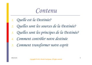 Contenu
1.     Quelle est la Destinée?
2.     Quelles sont les sources de la Destinée?
3.     Quelles sont les principes de la Destinée?
4.     Comment contrôler notre destinée
5.     Comment transformer notre esprit

2012/1/21                                                                    2
                                          Tsuchiyama.
                Copyright © 2012, Hitoshi Tsuchiyama. All rights reserved.
 