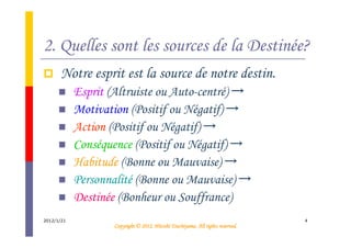2. Quelles sont les sources de la Destinée?
       Notre esprit est la source de notre destin.
            Esprit (Altruiste ou Auto-centré) →
            Motivation (Positif ou Négatif) →
            Action (Positif ou Négatif) →
            Conséquence (Positif ou Négatif) →
            Habitude (Bonne ou Mauvaise) →
            Personnalité (Bonne ou Mauvaise) →
            Destinée (Bonheur ou Souffrance)
2012/1/21                                                                        4
                                              Tsuchiyama.
                    Copyright © 2012, Hitoshi Tsuchiyama. All rights reserved.
 