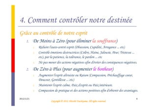 4. Comment contrôler notre destinée
Grâce au contrôle de notre esprit
      1.    De Moins à Zéro (pour éliminer la souffrance)
            1.   Réduire l'auto-centré esprit (Obsession, Cupidité, Arrogance ... etc)
            2.   Contrôle émotions destructrices (Colère, Haine, Jalousie, Peur, Tristesse ...
                 etc), par la patience, la tolérance, le pardon ... etc
            3.   Ne pas mener des actions négatives afin d'éviter des conséquences négatives.
      2.    De Zéro à Plus (pour augmenter le bonheur)
            1.   Augmenter l'esprit altruiste ou Raison (Compassion, Préchauffage coeur,
                 Douceur, Gentillesse ... etc)
            2.   Maintenir l'esprit calme, Paix d'esprit ou Paix intérieure.
            3.   Compassion de pratique et des actions positives afin d'obtenir des avantages.

2012/1/21                                                                                    6
                                                    Tsuchiyama.
                          Copyright © 2012, Hitoshi Tsuchiyama. All rights reserved.
 