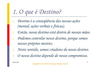 1. O que é Destino?
1.     Destino é a conseqüência das nossas ações
       (mental, ações verbais e físicas).
2.     Então, nosso destino está dentro de nossas mãos.
3.     Podemos controlar nosso destino, porque somos
       nossos próprios mestres.
4.     Neste sentido, somos criadores do nosso destino.
5.     O nosso destino depende de nosso compromisso.
2012/1/20                                                                     3
                                           Tsuchiyama.
                 Copyright © 2012, Hitoshi Tsuchiyama. All rights reserved.
 