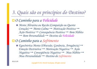 3. Quais são os princípios do Destino?
    O Caminho para a Felicidade
            Mente Altruísta ou Razão (Compaixão ou Quente
            Coração) → Mente Calma → Motivação Positiva →
            Ação Positiva → Consequência Positiva → Bom Hábito
            → Bom Personalidade → Destino da Felicidade
    O Caminho para a Sofrimento
            Egocêntrica Mente (Obsessão, Ganância, Arrogância) →
            Emoção Destrutiva → Motivação Negativa → Ação
            Negativa → Conseqüência Negativa → Mau Hábito →
            Mau Personalidade → Destino do Sofrimento
2012/1/20                                                                          5
                                                Tsuchiyama.
                      Copyright © 2012, Hitoshi Tsuchiyama. All rights reserved.
 