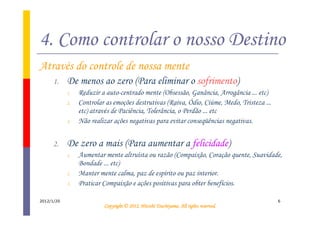 4. Como controlar o nosso Destino
Através do controle de nossa mente
      1.    De menos ao zero (Para eliminar o sofrimento)
            1.   Reduzir a auto-centrado mente (Obsessão, Ganância, Arrogância ... etc)
            2.   Controlar as emoções destrutivas (Raiva, Ódio, Ciúme, Medo, Tristeza ...
                 etc) através de Paciência, Tolerância, o Perdão ... etc
            3.   Não realizar ações negativas para evitar conseqüências negativas.


      2.    De zero a mais (Para aumentar a felicidade)
            1.   Aumentar mente altruísta ou razão (Compaixão, Coração quente, Suavidade,
                 Bondade ... etc)
            2.   Manter mente calma, paz de espírito ou paz interior.
            3.   Praticar Compaixão e ações positivas para obter benefícios.

2012/1/20                                                                                   6
                                                    Tsuchiyama.
                          Copyright © 2012, Hitoshi Tsuchiyama. All rights reserved.
 
