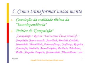 5. Como transformar nossa mente
1.     Convicção da realidade última da
       “Interdependência"
2.     Prática de "Compaixão"
        [Compaixão : Razão : Universais Ética Morais] :
       Compaixão, Quente coração, Suavidade, Bondade, Cuidado,
       Sinceridade, Honestidade, Auto-confiança, Confiança, Respeito,
       Apreciação, Modéstia, Auto-disciplina, Paciência, Tolerância,
       Perdão, Simpatia, Empatia, Generosidade, Não-violência ... etc

 2012/1/20                                                                       7
                                              Tsuchiyama.
                    Copyright © 2012, Hitoshi Tsuchiyama. All rights reserved.
 