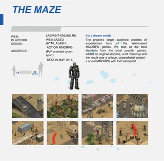 THE MAZE

WEB:        LABIRINT-ONLINE.RU     It’s a dream world
PLATFORM:   WEB-BASED              The project’s target audience consists of
GENRE:      (HTML,FLASH)           experienced fans of the Web-based
             ACTION MMORPG         MMORPG games. We took all the best
AUDIENCE:   (PvP oriented cyber-   elements from the most popular games,
            sport)                 added an original storyline, a bit mixed up and
                                   the result was a unique, unparalleled project -
            BETA IN MAY 2011.      a social MMORPG with PvP elements!
 
