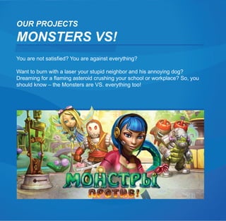 OUR PROJECTS
MONSTERS VS!
You are not satisfied? You are against everything?

Want to burn with a laser your stupid neighbor and his annoying dog?
Dreaming for a flaming asteroid crushing your school or workplace? So, you
should know – the Monsters are VS. everything too!
 