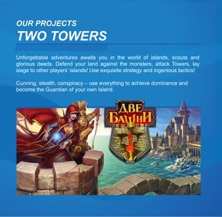 OUR PROJECTS
TWO TOWERS
Unforgettable adventures awaits you in the world of islands, scouts and
glorious deeds. Defend your land against the monsters, attack Towers, lay
siege to other players’ islands! Use exquisite strategy and ingenious tactics!

Cunning, stealth, conspiracy – use everything to achieve dominance and
become the Guardian of your own Island.
 