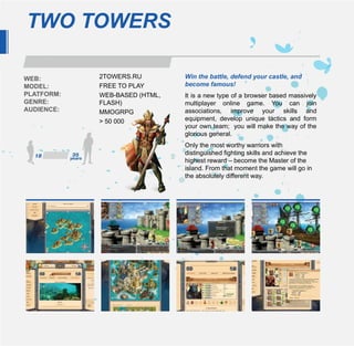 TWO TOWERS

WEB:        2TOWERS.RU         Win the battle, defend your castle, and
MODEL:      FREE TO PLAY       become famous!
PLATFORM:   WEB-BASED (HTML,   It is a new type of a browser based massively
GENRE:      FLASH)             multiplayer online game. You can join
AUDIENCE:   MMOGRPG            associations, improve your skills and
            > 50 000           equipment, develop unique tactics and form
                               your own team; you will make the way of the
                               glorious general.
                               Only the most worthy warriors with
                               distinguished fighting skills and achieve the
                               highest reward – become the Master of the
                               island. From that moment the game will go in
                               the absolutely different way.
 