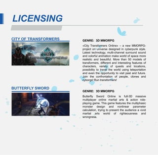 LICENSING

CITY OF TRANSFORMERS   GENRE: 3D MMORPG
                       «City Transformers Online» – a new MMORPG-
                       project on universe designed in cyberpunk style.
                       Latest technology, multi-channel surround sound
                       and colorful animation make world of space more
                       realistic and beautiful. More than 50 models of
                       transformers, different and interesting features of
                       characters, variety of quests and locations,
                       possibility to travel the world using teleportation
                       and even the opportunity to visit past and future.
                       Join the confrontation of people, clones and
                       cyborgs! Run transformers!

BUTTERFLY SWORD
                       GENRE: 3D MMORPG
                       Butterfly Sword Online is full-3D massive
                       multiplayer online martial arts & action role-
                       playing game. This game features the multiphasic
                       monster design and nonlinear parameter
                       calculation, trying to present the audience a vivid
                       martial arts world of righteousness and
                       wrongness.
 