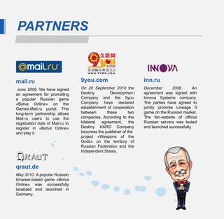 PARTNERS



mail.ru                           9you.com                         inn.ru
 June  2009.  We have signed      On  20  September  2010  the     December       2008 .      An
an agreement for promoting        Destiny         Developmen t     agreement was signed with
a popular Russian game            Company and the 9you             Innova Systems company.
«Botva Online» on the             Company have declared            The parties have agreed to
Games.Mail.ru portal. This        establishment of cooperation     jointly promote Lineage II
long-term partnership allows      between       these       two    game on the Russian market.
Mail.ru users to use the          companies. According to the      The fan-website of official
registration data of Mail.ru to   bilateral  agreement,      the   Russian servers was tested
register in «Botva Online»        Destiny KARO Company             and launched successfully.
and play it.                      becomes the publisher of the
                                  project «Weapons of the
                                  Gods» on the territory of
                                  Russian Federation and the
                                  Independent States.


qraut.de
May 2010. A popular Russian
browser-based game «Botva
Online» was successfully
localized and launched in
Germany.
 