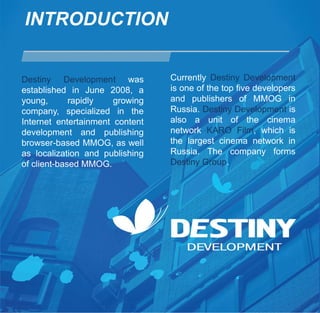 INTRODUCTION


Destiny Development was          Currently Destiny Development
established in June 2008, a      is one of the top five developers
young,       rapidly   growing   and publishers of MMOG in
company, specialized in the      Russia. Destiny Development is
Internet entertainment content   also a unit of the cinema
development and publishing       network KARO Film, which is
browser-based MMOG, as well      the largest cinema network in
as localization and publishing   Russia. The company forms
of client-based MMOG.            Destiny Group.
 