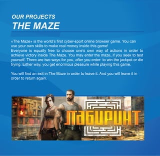 OUR PROJECTS
THE MAZE
«The Maze» is the world’s first cyber-sport online browser game. You can
use your own skills to make real money inside this game!
Everyone is equally free to choose one’s own way of actions in order to
achieve victory inside The Maze. You may enter the maze, if you seek to test
yourself. There are two ways for you, after you enter: to win the jackpot or die
trying. Either way, you get enormous pleasure while playing this game.

You will find an exit in The Maze in order to leave it. And you will leave it in
order to return again.
 