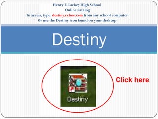 Henry E. Lackey High School
                         Online Catalog
To access, type: destiny.ccboe.com from any school computer
       Or use the Destiny icon found on your desktop




              Destiny

                                                   Click here
 