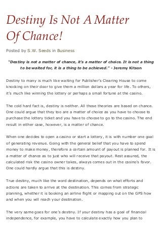 Destiny Is Not A Matter
Of Chance!
Posted by S.W. Seeds in Business

 “Destiny is not a matter of chance, it’s a matter of choice. It is not a thing
       to be waited for, it is a thing to be achieved.” - Jeremy Kitson


Destiny to many is much like waiting for Publisher’s Clearing House to come
knocking on their door to give them a million dollars a year for life. To others,
it’s much like winning the lottery or perhaps a small fortune at the casino.


The cold hard fact is, destiny is neither. All those theories are based on chance.
One could argue that they too are a matter of choice as you have to choose to
purchase the lottery ticket and you have to choose to go to the casino. The end
result in either case, however, is a matter of chance.


When one decides to open a casino or start a lottery, it is with number one goal
of generating revenue. Going with the general belief that you have to spend
money to make money, therefore a certain amount of payout is planned for. It is
a matter of chance as to just who will receive that payout. Rest assured, the
calculated risk the casino owner takes, always comes out in the casino’s favor.
One could hardly argue that this is destiny.


True destiny, much like the word destination, depends on what efforts and
actions are taken to arrive at the destination. This comes from strategic
planning, whether it is booking an airline flight or mapping out on the GPS how
and when you will reach your destination.


The very same goes for one’s destiny. If your destiny has a goal of financial
independence, for example, you have to calculate exactly how you plan to
 