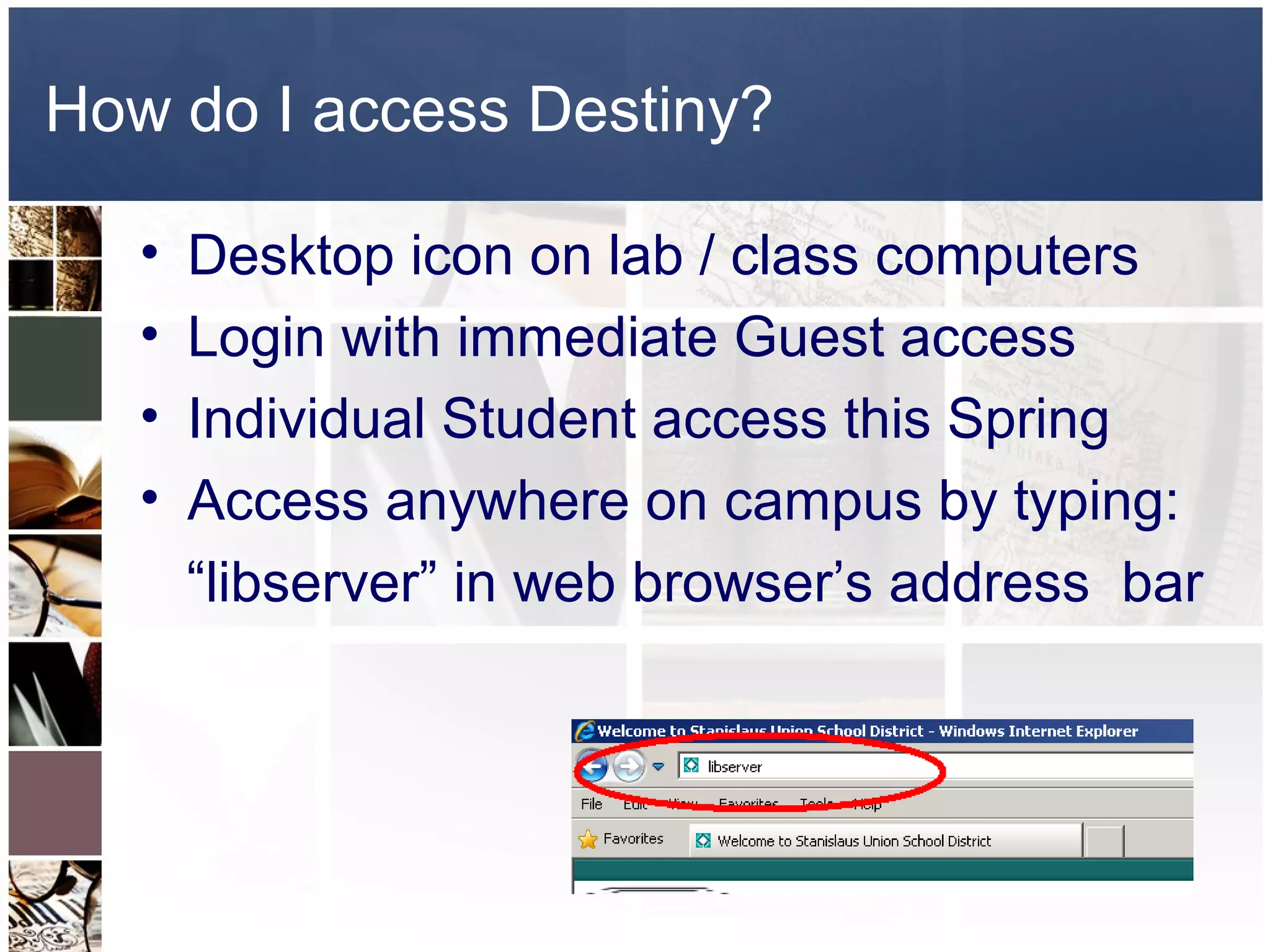 How do I access Destiny?

   •   Desktop icon on lab / class computers
   •   Login with immediate Guest access
   •   Individual Student access this Spring
   •   Access anywhere on campus by typing:
       “libserver” in web browser’s address bar
 