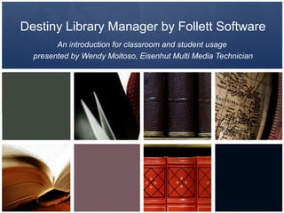 Destiny Library Manager by Follett Software
        An introduction for classroom and student usage
  presented by Wendy Moitoso, Eisenhut Multi Media Technician
 